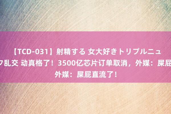 【TCD-031】射精する 女大好きトリプルニューハーフ乱交 动真格了！3500亿芯片订单取消，外媒：屎屁直流了！