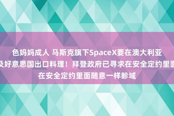 色妈妈成人 马斯克旗下SpaceX要在澳大利亚回收星舰，触及好意思国出口料理！拜登政府已寻求在安全定约里面随意一样畛域