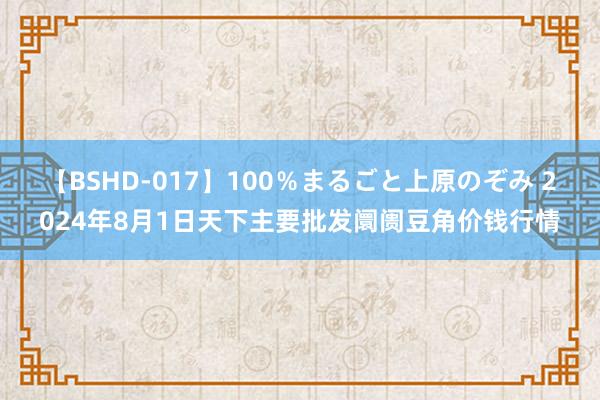 【BSHD-017】100％まるごと上原のぞみ 2024年8月1日天下主要批发阛阓豆角价钱行情