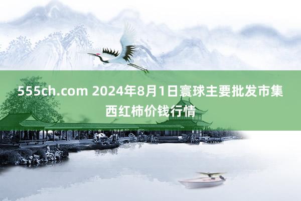 555ch.com 2024年8月1日寰球主要批发市集西红柿价钱行情