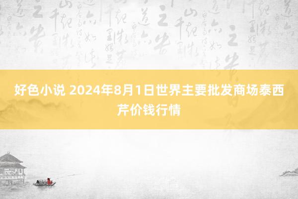 好色小说 2024年8月1日世界主要批发商场泰西芹价钱行情