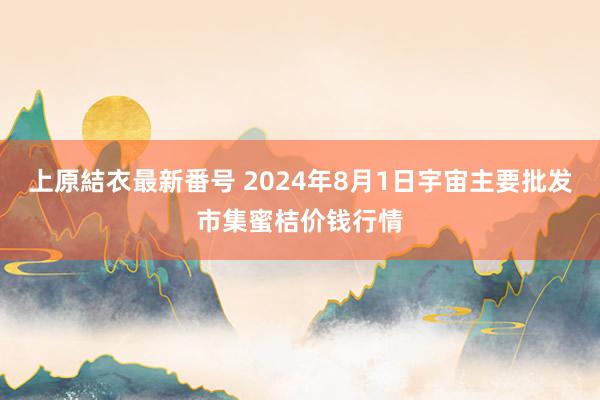 上原結衣最新番号 2024年8月1日宇宙主要批发市集蜜桔价钱行情