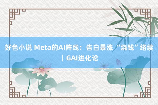 好色小说 Meta的AI阵线：告白暴涨 “烧钱”络续｜GAI进化论