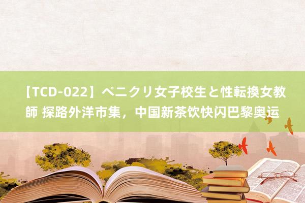 【TCD-022】ペニクリ女子校生と性転換女教師 探路外洋市集，中国新茶饮快闪巴黎奥运