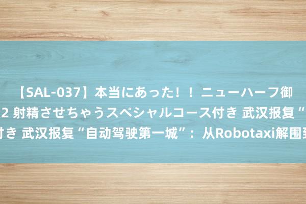 【SAL-037】本当にあった！！ニューハーフ御用達 性感エステサロン 2 射精させちゃうスペシャルコース付き 武汉报复“自动驾驶第一城”：从Robotaxi解围到范围化提速