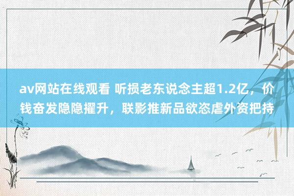 av网站在线观看 听损老东说念主超1.2亿，价钱奋发隐隐擢升，联影推新品欲恣虐外资把持