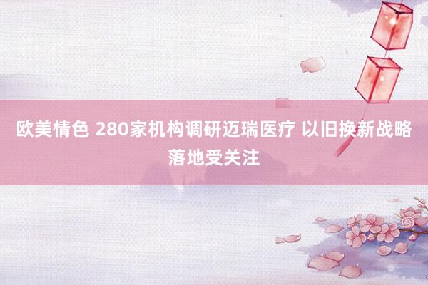 欧美情色 280家机构调研迈瑞医疗 以旧换新战略落地受关注