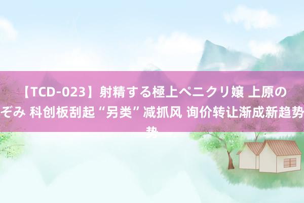 【TCD-023】射精する極上ペニクリ嬢 上原のぞみ 科创板刮起“另类”减抓风 询价转让渐成新趋势