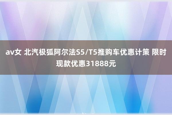 av女 北汽极狐阿尔法S5/T5推购车优惠计策 限时现款优惠31888元