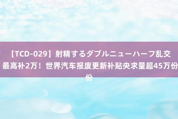 【TCD-029】射精するダブルニューハーフ乱交 最高补2万！世界汽车报废更新补贴央求量超45万份