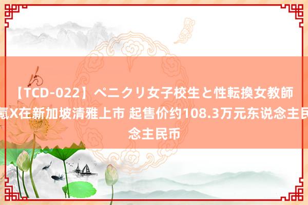 【TCD-022】ペニクリ女子校生と性転換女教師 极氪X在新加坡清雅上市 起售价约108.3万元东说念主民币