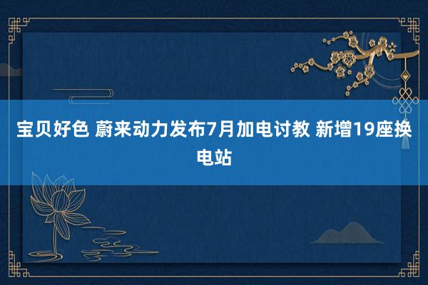 宝贝好色 蔚来动力发布7月加电讨教 新增19座换电站