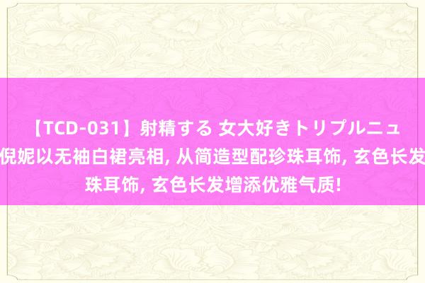 【TCD-031】射精する 女大好きトリプルニューハーフ乱交 倪妮以无袖白裙亮相， 从简造型配珍珠耳饰， 玄色长发增添优雅气质!