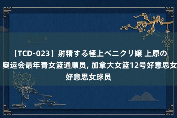 【TCD-023】射精する極上ペニクリ嬢 上原のぞみ 奥运会最年青女篮通顺员， 加拿大女篮12号好意思女球员