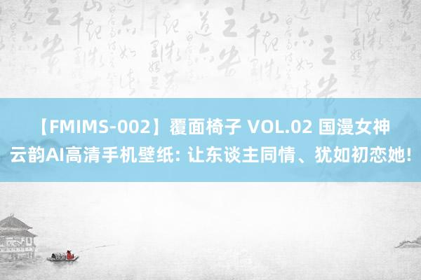 【FMIMS-002】覆面椅子 VOL.02 国漫女神云韵AI高清手机壁纸: 让东谈主同情、犹如初恋她!