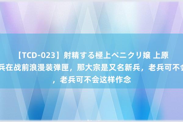 【TCD-023】射精する極上ペニクリ嬢 上原のぞみ 士兵在战前浪漫装弹匣，那大宗是又名新兵，老兵可不会这样作念