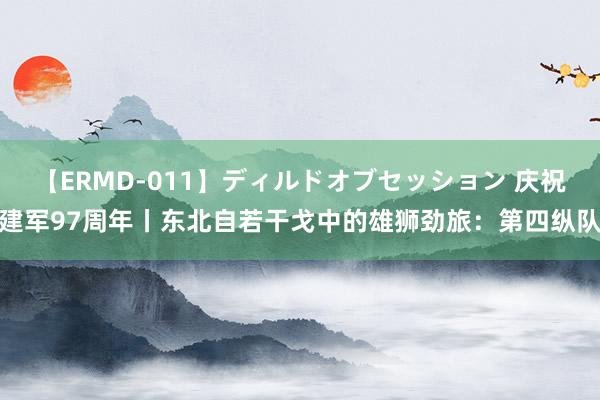 【ERMD-011】ディルドオブセッション 庆祝建军97周年丨东北自若干戈中的雄狮劲旅：第四纵队