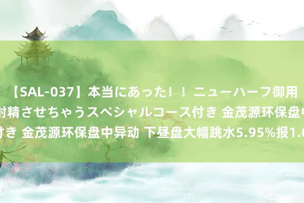 【SAL-037】本当にあった！！ニューハーフ御用達 性感エステサロン 2 射精させちゃうスペシャルコース付き 金茂源环保盘中异动 下昼盘大幅跳水5.95%报1.091港元