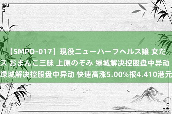 【SMPD-017】現役ニューハーフヘルス嬢 女だらけのスペシャルコース おまんこ三昧 上原のぞみ 绿城解决控股盘中异动 快速高涨5.00%报4.410港元