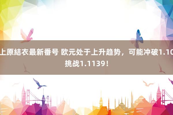 上原結衣最新番号 欧元处于上升趋势，可能冲破1.10挑战1.1139！