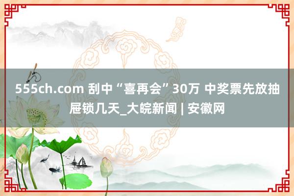 555ch.com 刮中“喜再会”30万 中奖票先放抽屉锁几天_大皖新闻 | 安徽网