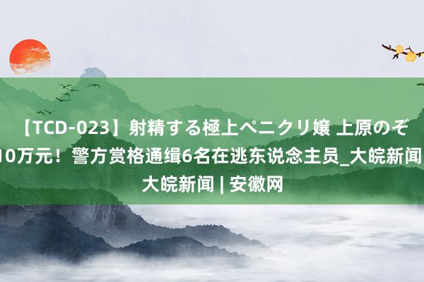 【TCD-023】射精する極上ペニクリ嬢 上原のぞみ 最高10万元！警方赏格通缉6名在逃东说念主员_大皖新闻 | 安徽网