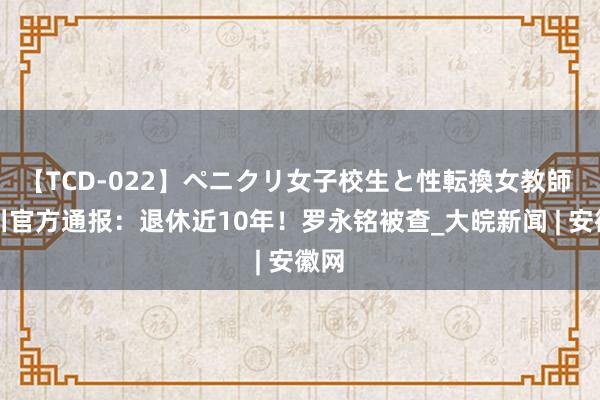 【TCD-022】ペニクリ女子校生と性転換女教師 四川官方通报：退休近10年！罗永铭被查_大皖新闻 | 安徽网