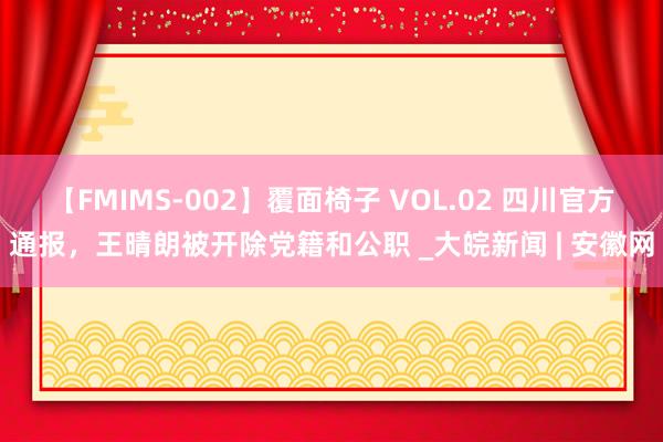 【FMIMS-002】覆面椅子 VOL.02 四川官方通报，王晴朗被开除党籍和公职 _大皖新闻 | 安徽网