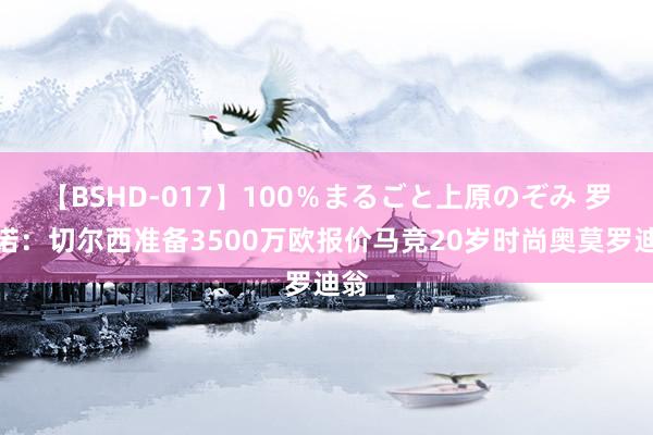 【BSHD-017】100％まるごと上原のぞみ 罗马诺：切尔西准备3500万欧报价马竞20岁时尚奥莫罗迪翁