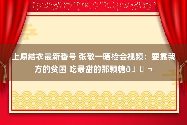 上原結衣最新番号 张敬一晒检会视频：要靠我方的贫困 吃最甜的那颗糖?