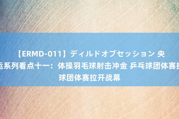 【ERMD-011】ディルドオブセッション 央视网奥运系列看点十一：体操羽毛球射击冲金 乒乓球团体赛拉开战幕