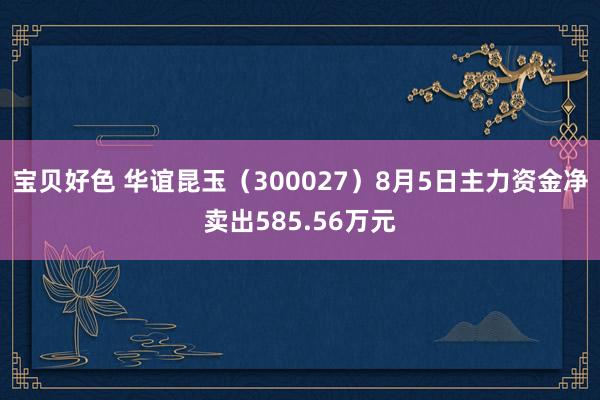 宝贝好色 华谊昆玉（300027）8月5日主力资金净卖出585.56万元