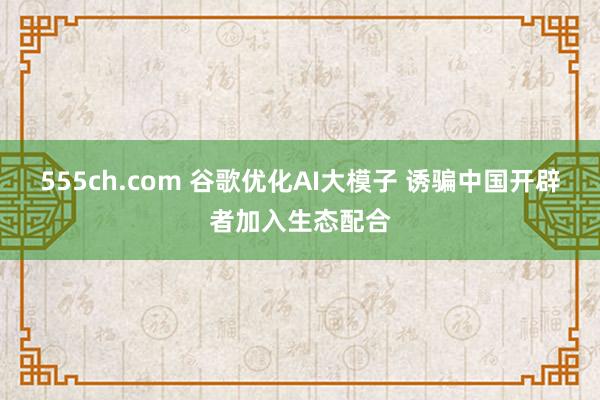 555ch.com 谷歌优化AI大模子 诱骗中国开辟者加入生态配合