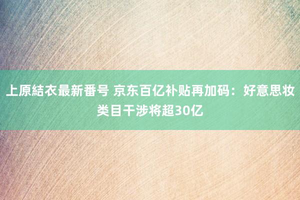 上原結衣最新番号 京东百亿补贴再加码：好意思妆类目干涉将超30亿