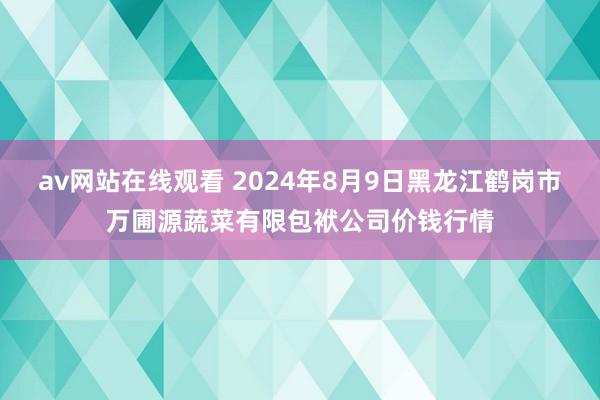 av网站在线观看 2024年8月9日黑龙江鹤岗市万圃源蔬菜有限包袱公司价钱行情