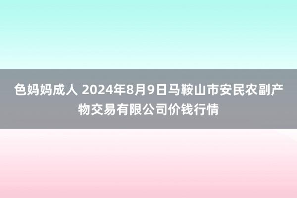 色妈妈成人 2024年8月9日马鞍山市安民农副产物交易有限公司价钱行情