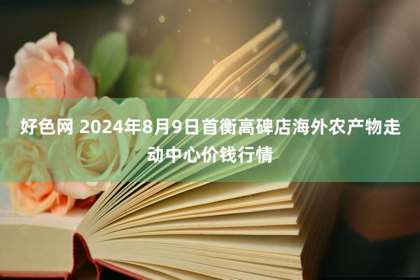 好色网 2024年8月9日首衡高碑店海外农产物走动中心价钱行情