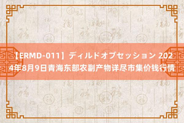 【ERMD-011】ディルドオブセッション 2024年8月9日青海东部农副产物详尽市集价钱行情