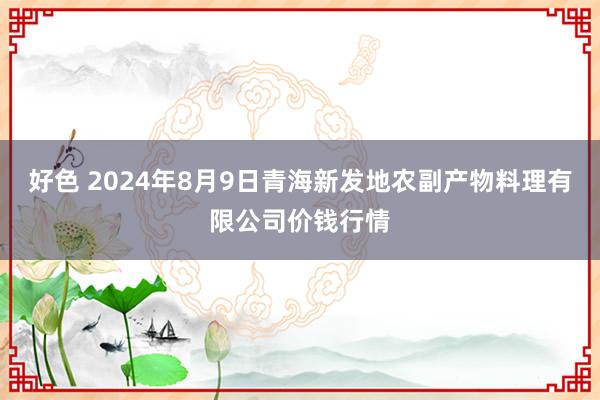 好色 2024年8月9日青海新发地农副产物料理有限公司价钱行情