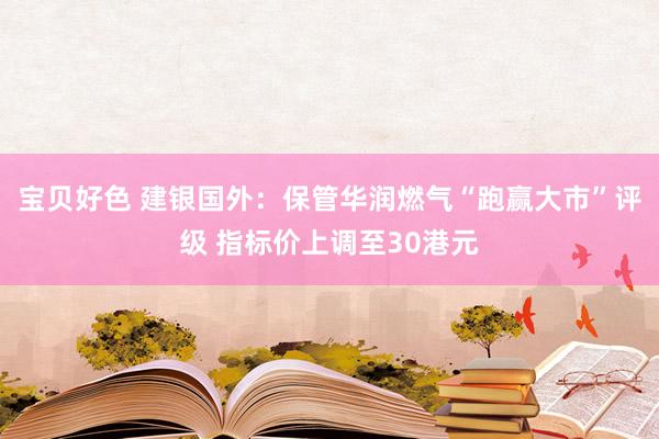 宝贝好色 建银国外：保管华润燃气“跑赢大市”评级 指标价上调至30港元