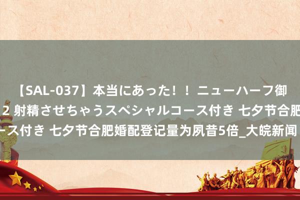 【SAL-037】本当にあった！！ニューハーフ御用達 性感エステサロン 2 射精させちゃうスペシャルコース付き 七夕节合肥婚配登记量为夙昔5倍_大皖新闻 | 安徽网