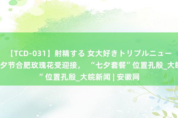 【TCD-031】射精する 女大好きトリプルニューハーフ乱交 七夕节合肥玫瑰花受迎接，  “七夕套餐”位置孔殷_大皖新闻 | 安徽网