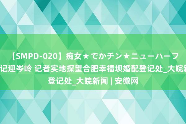 【SMPD-020】痴女★でかチン★ニューハーフ 七夕成婚登记迎岑岭 记者实地探望合肥幸福坝婚配登记处_大皖新闻 | 安徽网