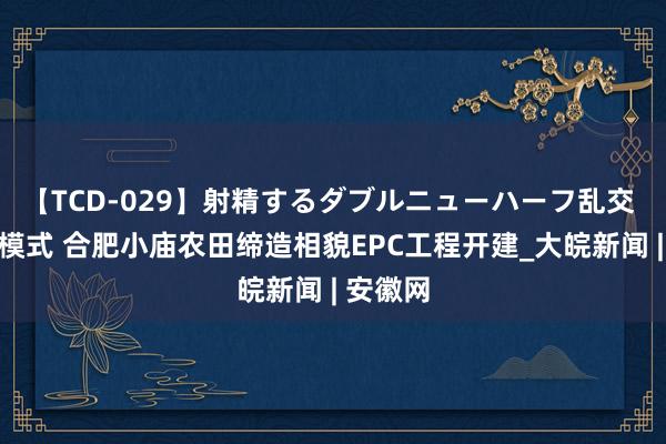 【TCD-029】射精するダブルニューハーフ乱交 探索新模式 合肥小庙农田缔造相貌EPC工程开建_大皖新闻 | 安徽网