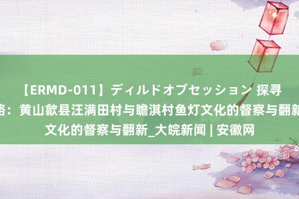 【ERMD-011】ディルドオブセッション 探寻数字化传承非遗之路：黄山歙县汪满田村与瞻淇村鱼灯文化的督察与翻新_大皖新闻 | 安徽网