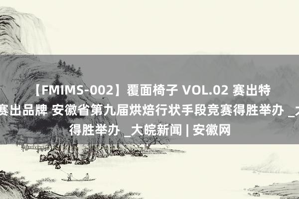 【FMIMS-002】覆面椅子 VOL.02 赛出特点、赛出样板、赛出品牌 安徽省第九届烘焙行状手段竞赛得胜举办 _大皖新闻 | 安徽网