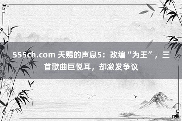 555ch.com 天赐的声息5：改编“为王”，三首歌曲巨悦耳，却激发争议