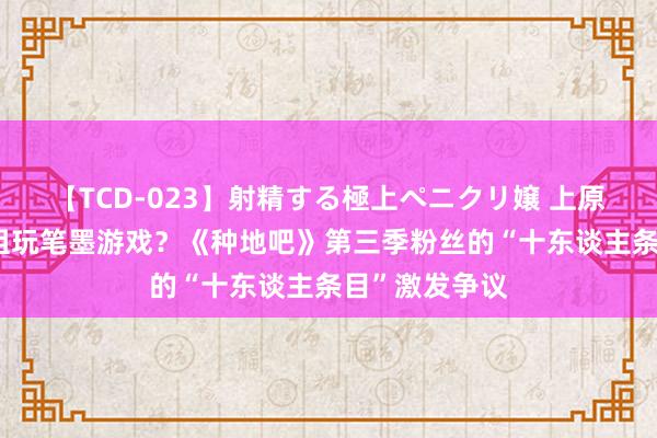 【TCD-023】射精する極上ペニクリ嬢 上原のぞみ 节目组玩笔墨游戏？《种地吧》第三季粉丝的“十东谈主条目”激发争议