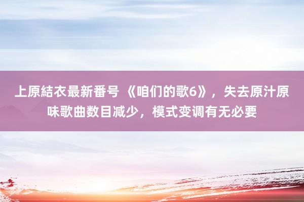 上原結衣最新番号 《咱们的歌6》，失去原汁原味歌曲数目减少，模式变调有无必要