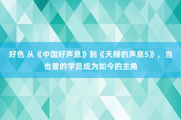 好色 从《中国好声息》到《天赐的声息5》，当也曾的学员成为如今的主角